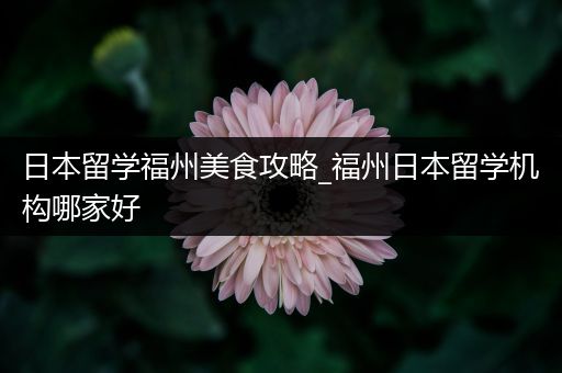 日本留学福州美食攻略_福州日本留学机构哪家好