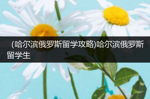 （哈尔滨俄罗斯留学攻略)哈尔滨俄罗斯留学生