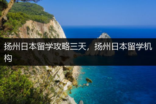 扬州日本留学攻略三天，扬州日本留学机构