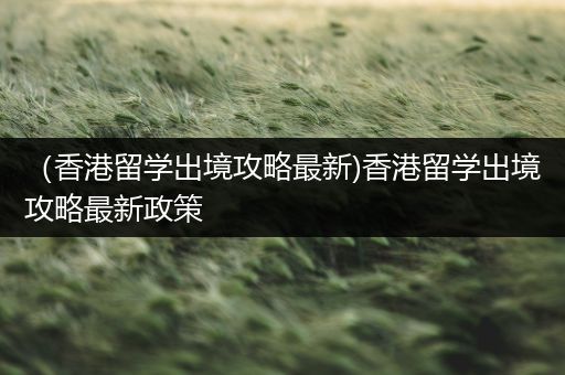 （香港留学出境攻略最新)香港留学出境攻略最新政策