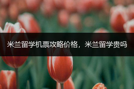 米兰留学机票攻略价格，米兰留学贵吗