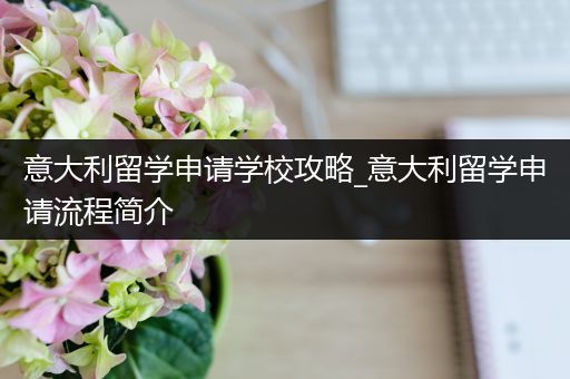 意大利留学申请学校攻略_意大利留学申请流程简介