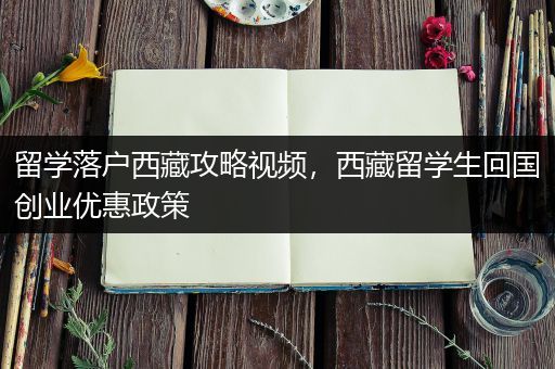 留学落户西藏攻略视频，西藏留学生回国创业优惠政策