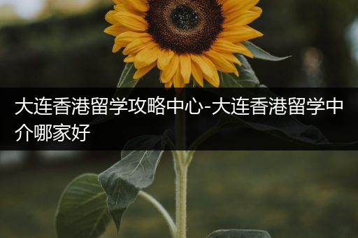 大连香港留学攻略中心-大连香港留学中介哪家好