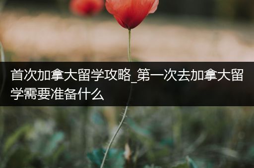 首次加拿大留学攻略_第一次去加拿大留学需要准备什么