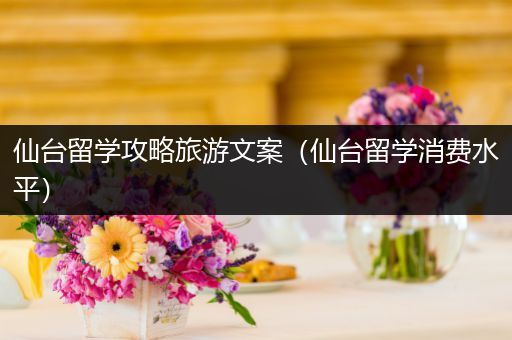 仙台留学攻略旅游文案（仙台留学消费水平）
