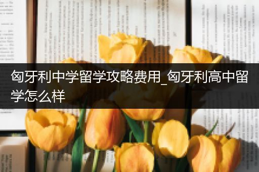 匈牙利中学留学攻略费用_匈牙利高中留学怎么样