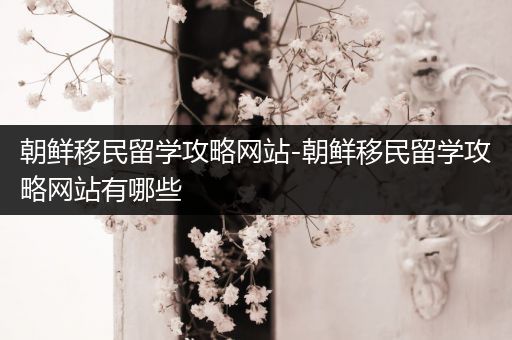 朝鲜移民留学攻略网站-朝鲜移民留学攻略网站有哪些