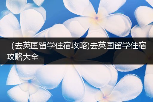 （去英国留学住宿攻略)去英国留学住宿攻略大全