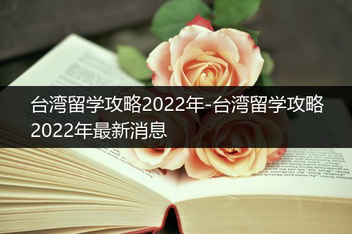 台湾留学攻略2022年-台湾留学攻略2022年最新消息