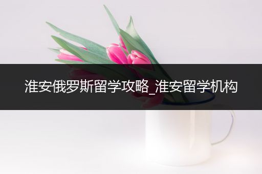 淮安俄罗斯留学攻略_淮安留学机构