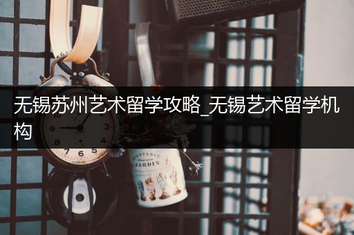 无锡苏州艺术留学攻略_无锡艺术留学机构