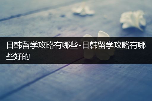 日韩留学攻略有哪些-日韩留学攻略有哪些好的