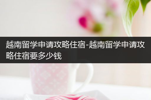 越南留学申请攻略住宿-越南留学申请攻略住宿要多少钱