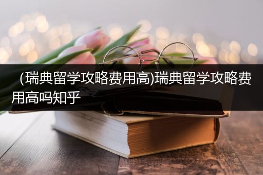 （瑞典留学攻略费用高)瑞典留学攻略费用高吗知乎