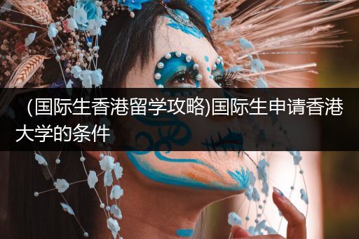 （国际生香港留学攻略)国际生申请香港大学的条件