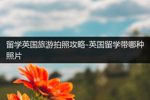 留学英国旅游拍照攻略-英国留学带哪种照片
