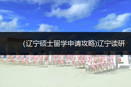 （辽宁硕士留学申请攻略)辽宁读研