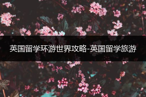 英国留学环游世界攻略-英国留学旅游