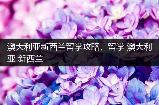 澳大利亚新西兰留学攻略，留学 澳大利亚 新西兰