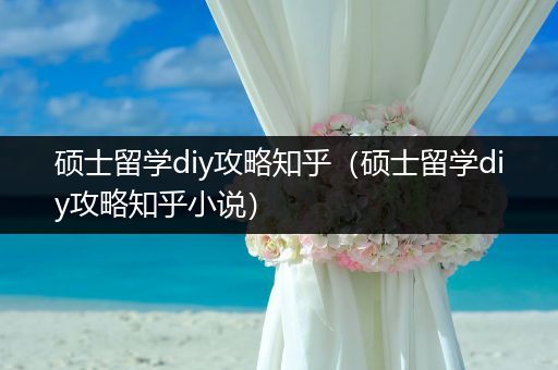 硕士留学diy攻略知乎（硕士留学diy攻略知乎小说）