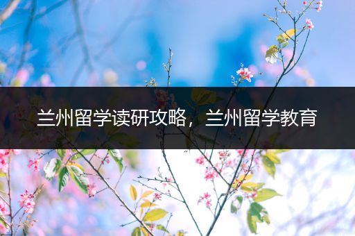 兰州留学读研攻略，兰州留学教育