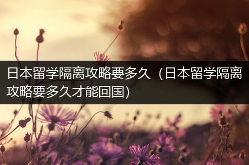 日本留学隔离攻略要多久（日本留学隔离攻略要多久才能回国）