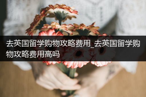 去英国留学购物攻略费用_去英国留学购物攻略费用高吗