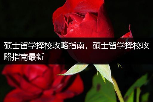 硕士留学择校攻略指南，硕士留学择校攻略指南最新