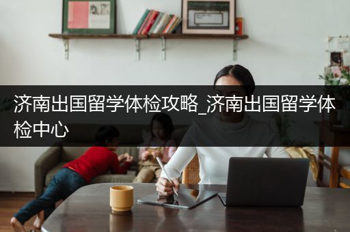 济南出国留学体检攻略_济南出国留学体检中心