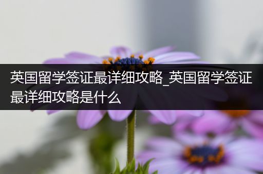 英国留学签证最详细攻略_英国留学签证最详细攻略是什么