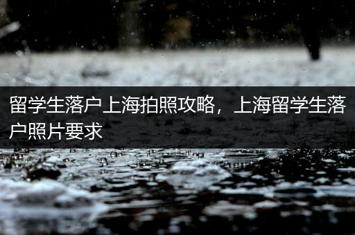 留学生落户上海拍照攻略，上海留学生落户照片要求