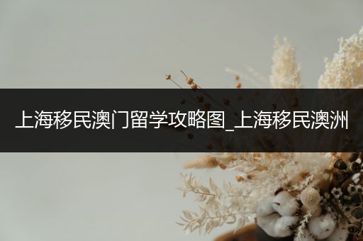 上海移民澳门留学攻略图_上海移民澳洲