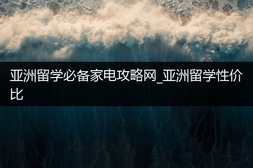 亚洲留学必备家电攻略网_亚洲留学性价比