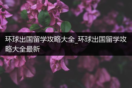 环球出国留学攻略大全_环球出国留学攻略大全最新