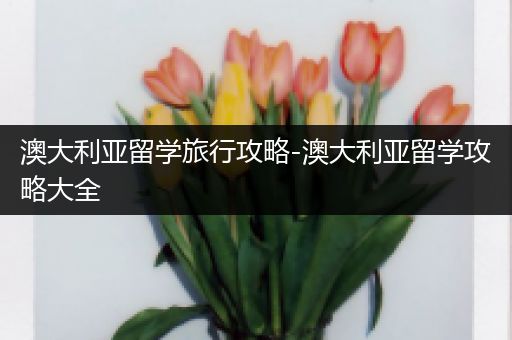 澳大利亚留学旅行攻略-澳大利亚留学攻略大全