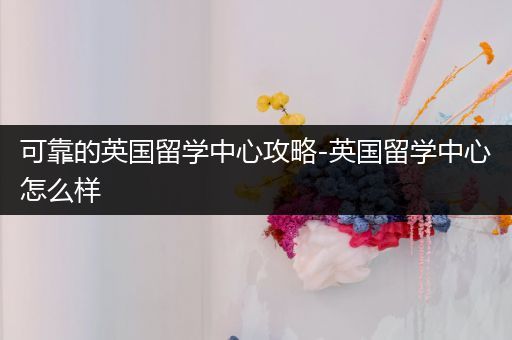 可靠的英国留学中心攻略-英国留学中心怎么样