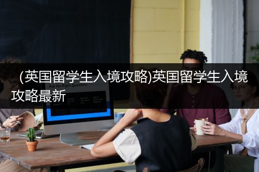 （英国留学生入境攻略)英国留学生入境攻略最新