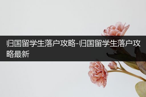 归国留学生落户攻略-归国留学生落户攻略最新