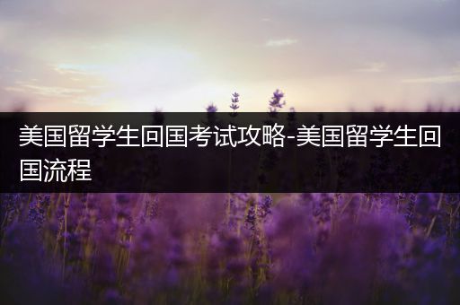 美国留学生回国考试攻略-美国留学生回国流程