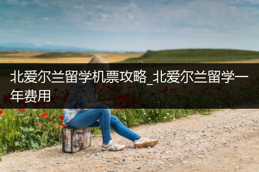北爱尔兰留学机票攻略_北爱尔兰留学一年费用