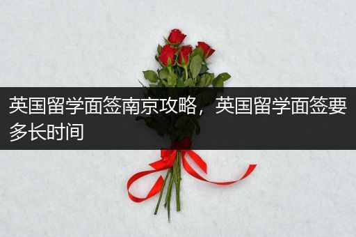 英国留学面签南京攻略，英国留学面签要多长时间