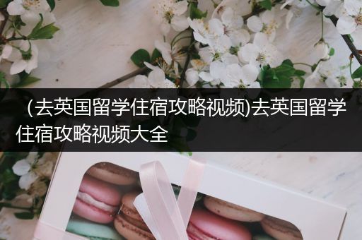 （去英国留学住宿攻略视频)去英国留学住宿攻略视频大全