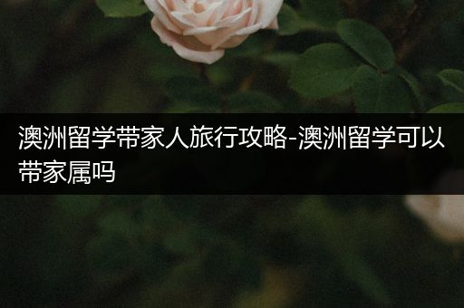 澳洲留学带家人旅行攻略-澳洲留学可以带家属吗