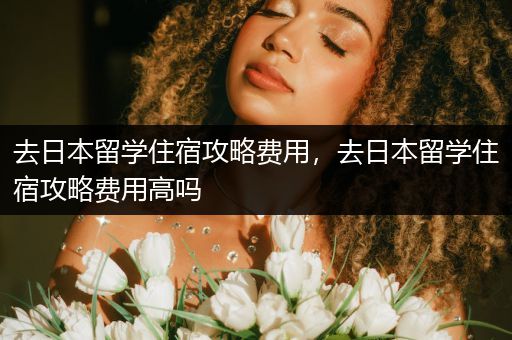去日本留学住宿攻略费用，去日本留学住宿攻略费用高吗