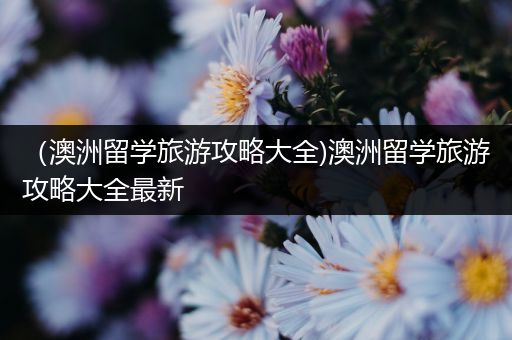 （澳洲留学旅游攻略大全)澳洲留学旅游攻略大全最新