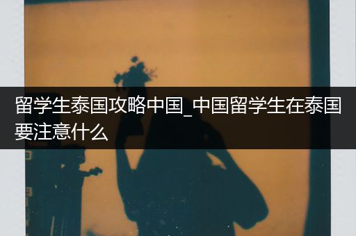 留学生泰国攻略中国_中国留学生在泰国要注意什么
