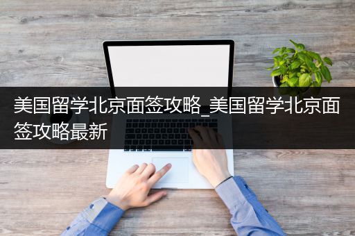 美国留学北京面签攻略_美国留学北京面签攻略最新