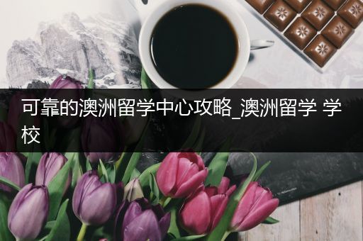可靠的澳洲留学中心攻略_澳洲留学 学校