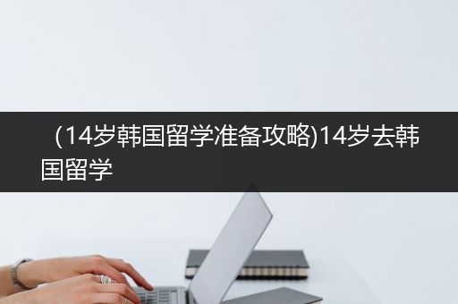 （14岁韩国留学准备攻略)14岁去韩国留学